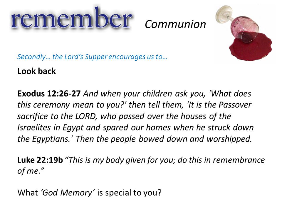 Look back Communion Secondly… the Lord’s Supper encourages us to… Exodus 12:26-27 And when your children ask you, What does this ceremony mean to you then tell them, It is the Passover sacrifice to the LORD, who passed over the houses of the Israelites in Egypt and spared our homes when he struck down the Egyptians. Then the people bowed down and worshipped.