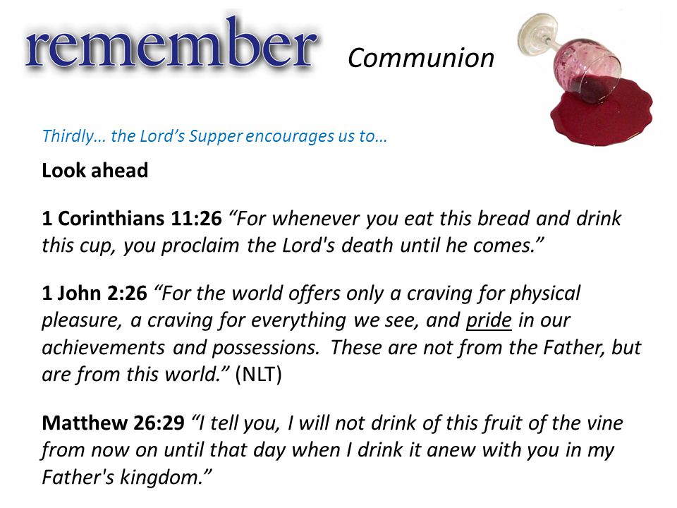 Look ahead Communion Thirdly… the Lord’s Supper encourages us to… 1 Corinthians 11:26 For whenever you eat this bread and drink this cup, you proclaim the Lord s death until he comes. 1 John 2:26 For the world offers only a craving for physical pleasure, a craving for everything we see, and pride in our achievements and possessions.