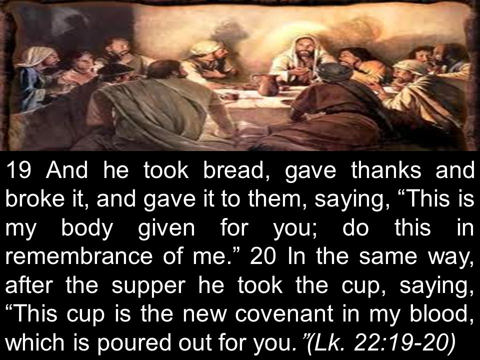19 And he took bread, gave thanks and broke it, and gave it to them, saying, This is my body given for you; do this in remembrance of me. 20 In the same way, after the supper he took the cup, saying, This cup is the new covenant in my blood, which is poured out for you. (Lk.