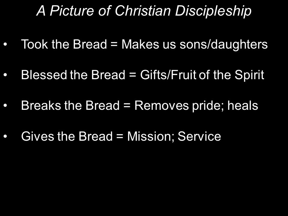 A Picture of Christian Discipleship Took the Bread = Makes us sons/daughters Blessed the Bread = Gifts/Fruit of the Spirit Breaks the Bread = Removes pride; heals Gives the Bread = Mission; Service