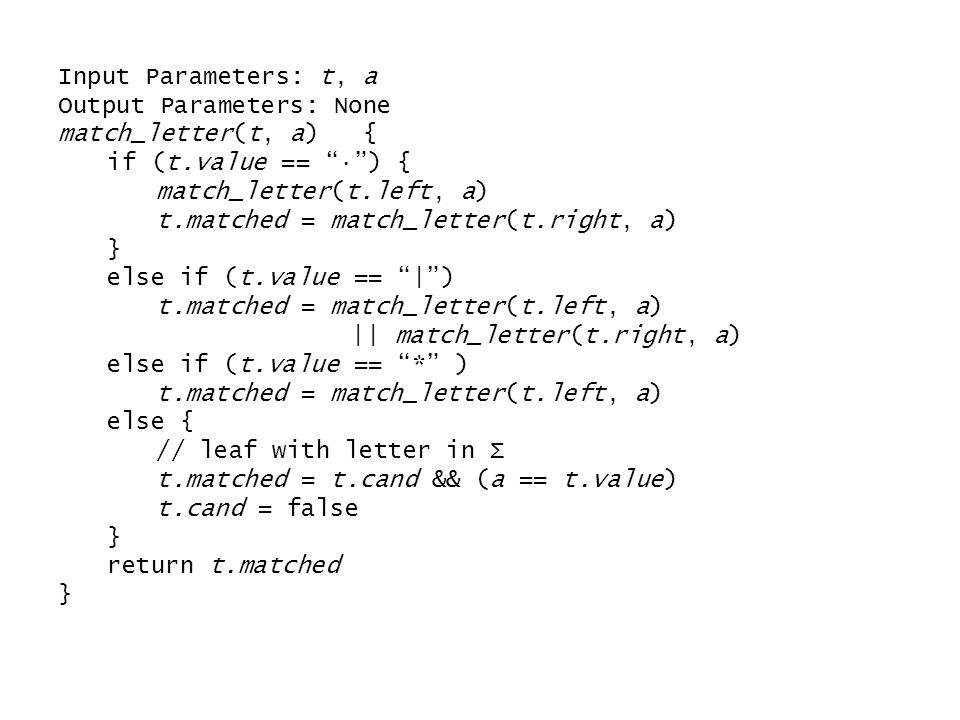 Input Parameters: t, a Output Parameters: None match_letter(t, a) { if (t.value == · ) { match_letter(t.left, a) t.matched = match_letter(t.right, a) } else if (t.value == | ) t.matched = match_letter(t.left, a) || match_letter(t.right, a) else if (t.value == * ) t.matched = match_letter(t.left, a) else { // leaf with letter in Σ t.matched = t.cand && (a == t.value) t.cand = false } return t.matched }