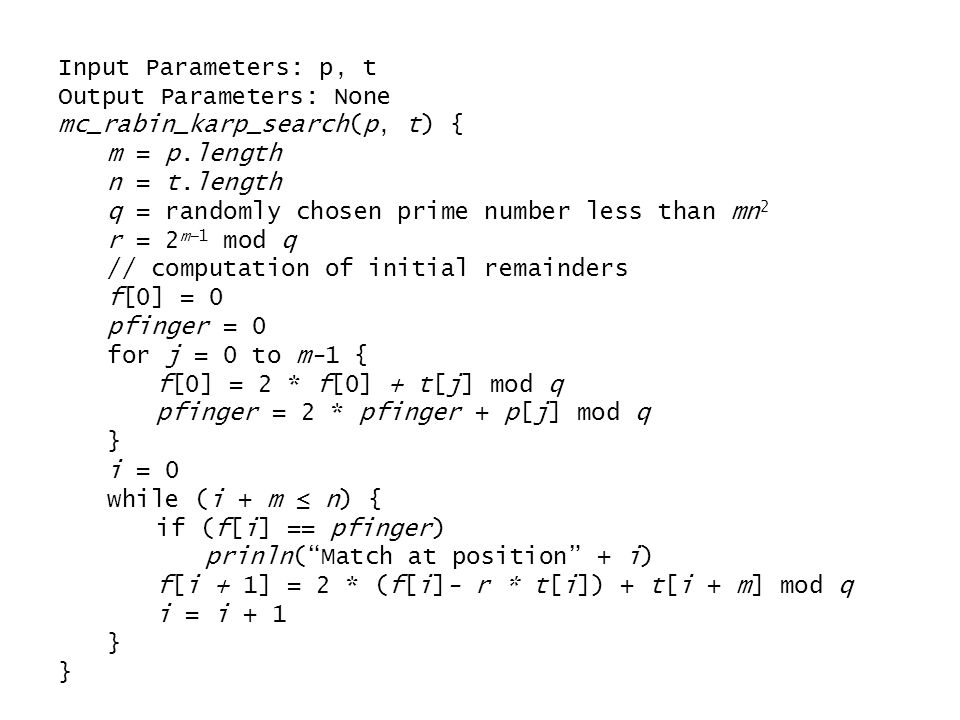 Input Parameters: p, t Output Parameters: None mc_rabin_karp_search(p, t) { m = p.length n = t.length q = randomly chosen prime number less than mn 2 r = 2 m−1 mod q // computation of initial remainders f[0] = 0 pfinger = 0 for j = 0 to m-1 { f[0] = 2 * f[0] + t[j] mod q pfinger = 2 * pfinger + p[j] mod q } i = 0 while (i + m ≤ n) { if (f[i] == pfinger) prinln( Match at position + i) f[i + 1] = 2 * (f[i]- r * t[i]) + t[i + m] mod q i = i + 1 }