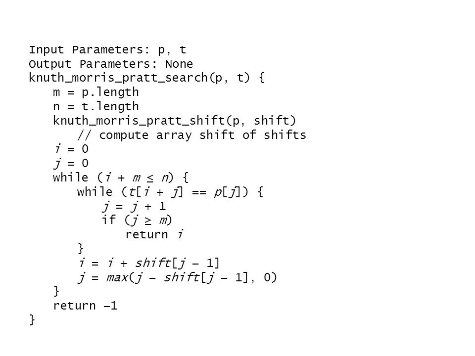 Input Parameters: p, t Output Parameters: None knuth_morris_pratt_search(p, t) { m = p.length n = t.length knuth_morris_pratt_shift(p, shift) // compute array shift of shifts i = 0 j = 0 while (i + m ≤ n) { while (t[i + j] == p[j]) { j = j + 1 if (j ≥ m) return i } i = i + shift[j − 1] j = max(j − shift[j − 1], 0) } return −1 }