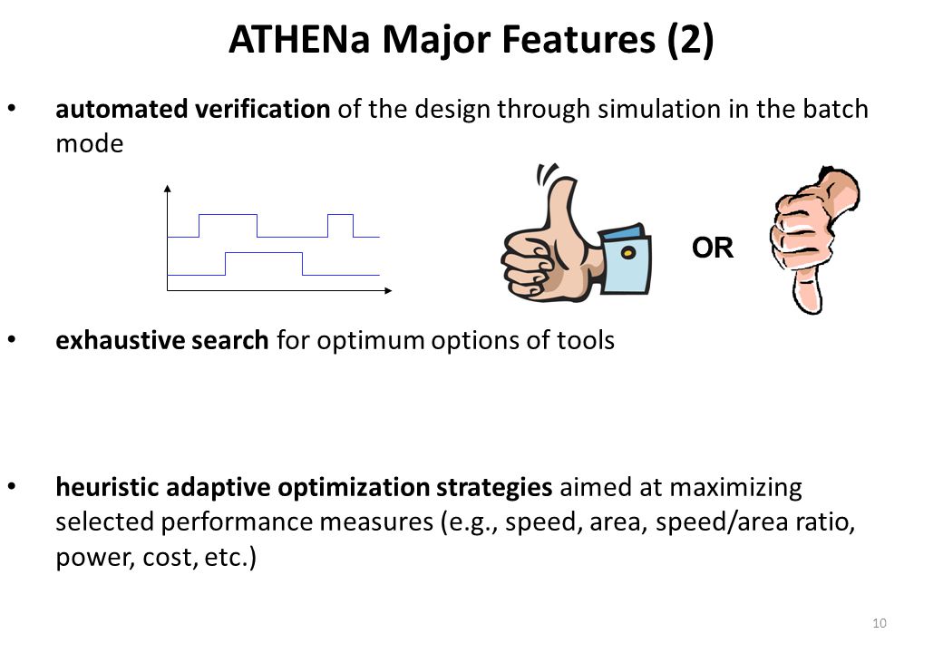 ATHENa Major Features (2) automated verification of the design through simulation in the batch mode exhaustive search for optimum options of tools heuristic adaptive optimization strategies aimed at maximizing selected performance measures (e.g., speed, area, speed/area ratio, power, cost, etc.) OR 10
