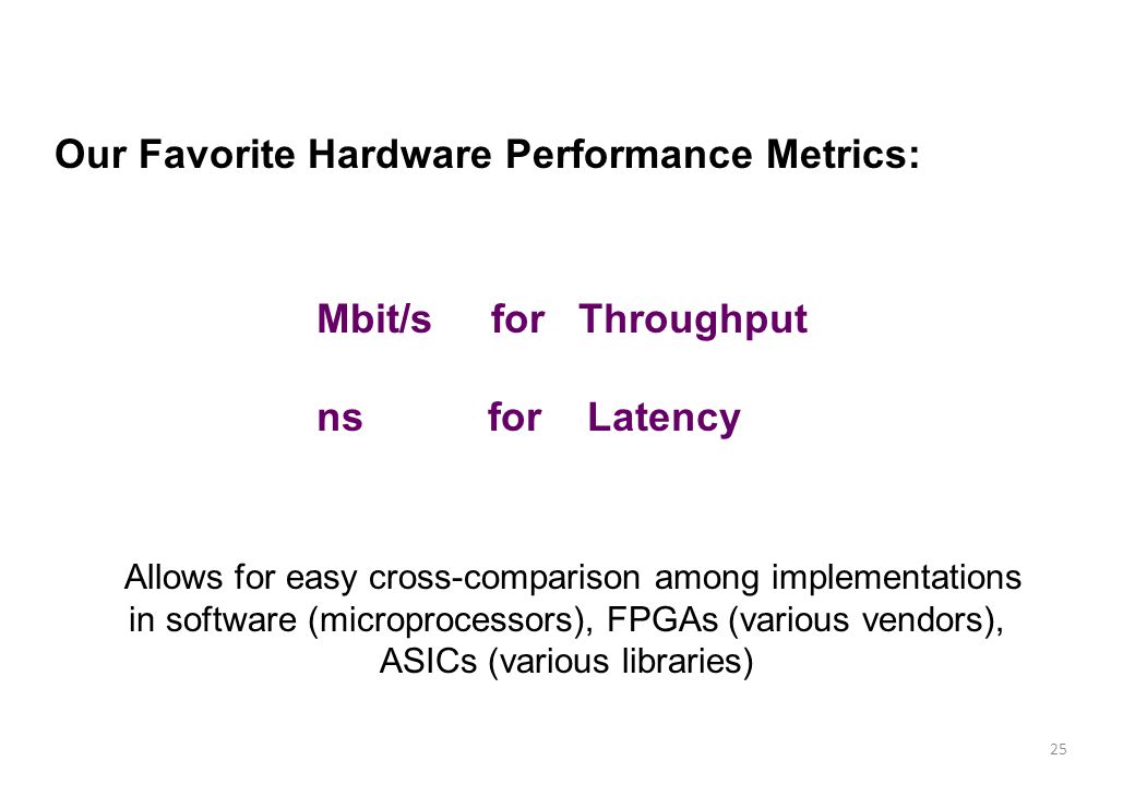 25 Our Favorite Hardware Performance Metrics: Mbit/s for Throughput ns for Latency Allows for easy cross-comparison among implementations in software (microprocessors), FPGAs (various vendors), ASICs (various libraries)