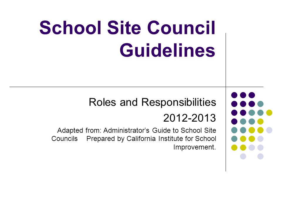 School Site Council Guidelines Roles and Responsibilities Adapted from: Administrator’s Guide to School Site Councils Prepared by California Institute for School Improvement.