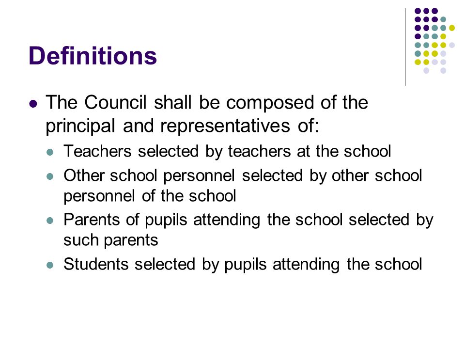 Definitions The Council shall be composed of the principal and representatives of: Teachers selected by teachers at the school Other school personnel selected by other school personnel of the school Parents of pupils attending the school selected by such parents Students selected by pupils attending the school