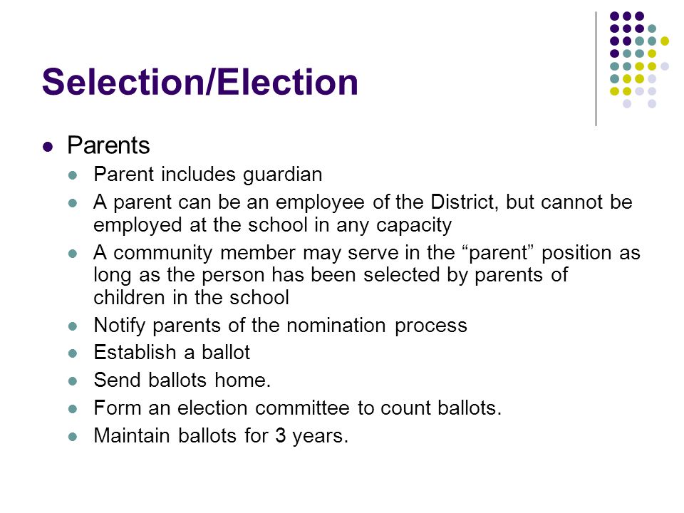 Selection/Election Parents Parent includes guardian A parent can be an employee of the District, but cannot be employed at the school in any capacity A community member may serve in the parent position as long as the person has been selected by parents of children in the school Notify parents of the nomination process Establish a ballot Send ballots home.