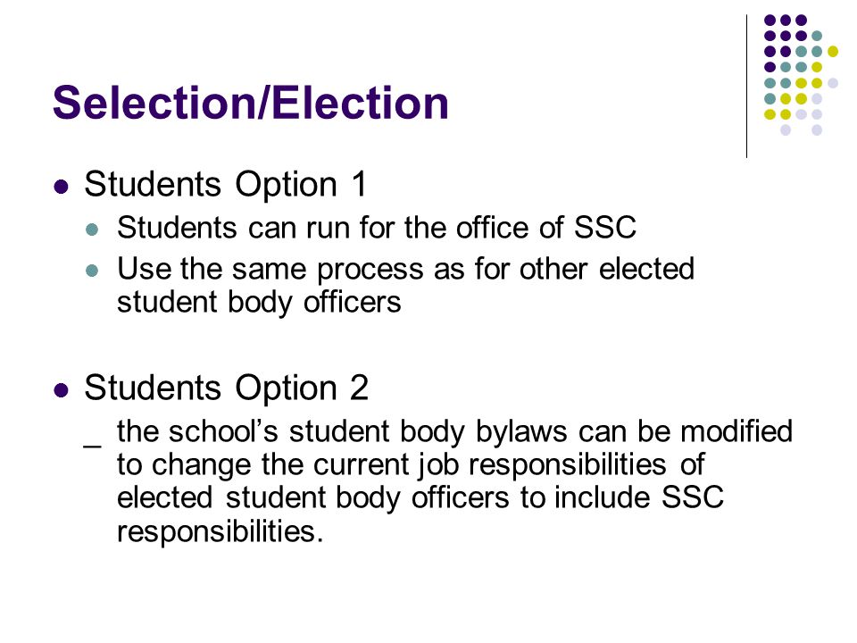 Selection/Election Students Option 1 Students can run for the office of SSC Use the same process as for other elected student body officers Students Option 2 _the school’s student body bylaws can be modified to change the current job responsibilities of elected student body officers to include SSC responsibilities.