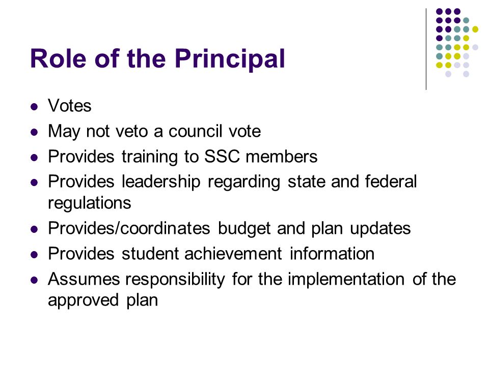 Role of the Principal Votes May not veto a council vote Provides training to SSC members Provides leadership regarding state and federal regulations Provides/coordinates budget and plan updates Provides student achievement information Assumes responsibility for the implementation of the approved plan