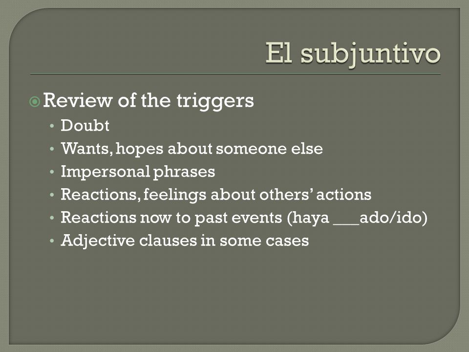  Review of the triggers Doubt Wants, hopes about someone else Impersonal phrases Reactions, feelings about others’ actions Reactions now to past events (haya ___ado/ido) Adjective clauses in some cases