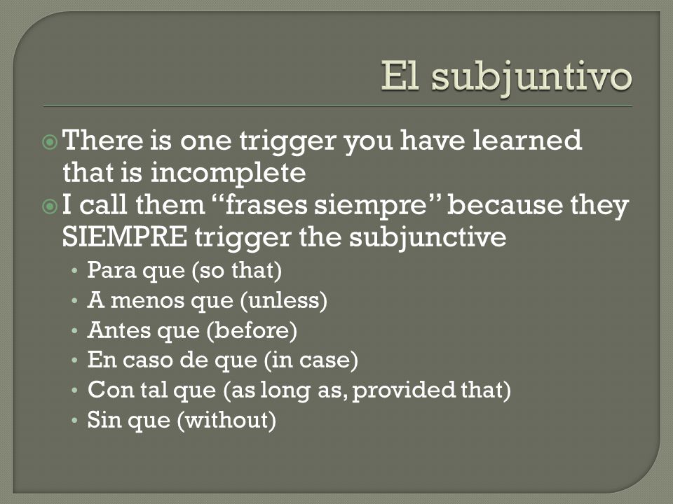  There is one trigger you have learned that is incomplete  I call them frases siempre because they SIEMPRE trigger the subjunctive Para que (so that) A menos que (unless) Antes que (before) En caso de que (in case) Con tal que (as long as, provided that) Sin que (without)
