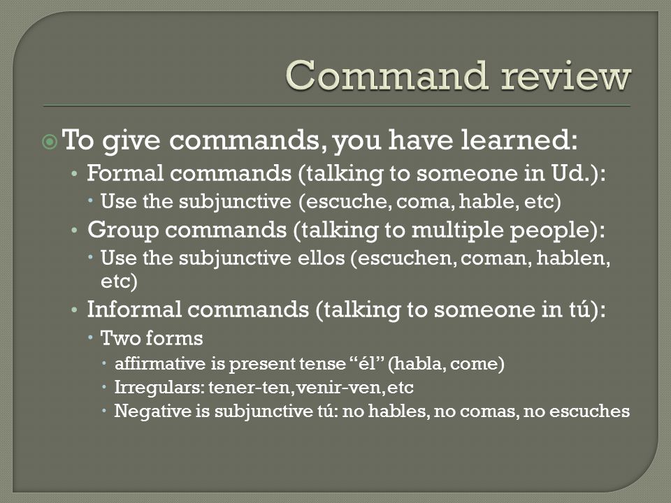  To give commands, you have learned: Formal commands (talking to someone in Ud.):  Use the subjunctive (escuche, coma, hable, etc) Group commands (talking to multiple people):  Use the subjunctive ellos (escuchen, coman, hablen, etc) Informal commands (talking to someone in tú):  Two forms  affirmative is present tense él (habla, come)  Irregulars: tener-ten, venir-ven, etc  Negative is subjunctive tú: no hables, no comas, no escuches