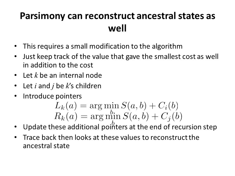 Parsimony can reconstruct ancestral states as well This requires a small modification to the algorithm Just keep track of the value that gave the smallest cost as well in addition to the cost Let k be an internal node Let i and j be k ’s children Introduce pointers Update these additional pointers at the end of recursion step Trace back then looks at these values to reconstruct the ancestral state