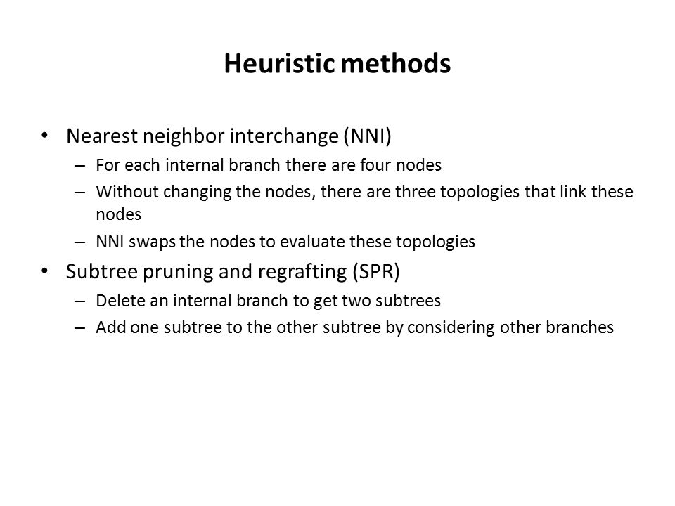 Heuristic methods Nearest neighbor interchange (NNI) – For each internal branch there are four nodes – Without changing the nodes, there are three topologies that link these nodes – NNI swaps the nodes to evaluate these topologies Subtree pruning and regrafting (SPR) – Delete an internal branch to get two subtrees – Add one subtree to the other subtree by considering other branches