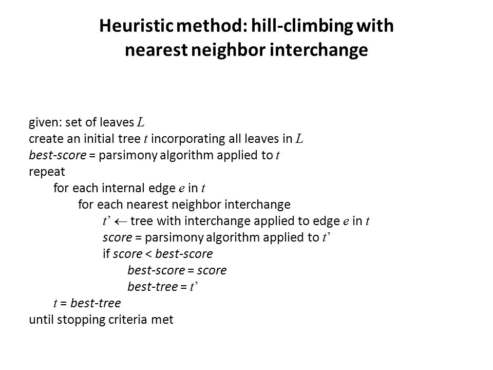 Heuristic method: hill-climbing with nearest neighbor interchange given: set of leaves L create an initial tree t incorporating all leaves in L best-score = parsimony algorithm applied to t repeat for each internal edge e in t for each nearest neighbor interchange t’  tree with interchange applied to edge e in t score = parsimony algorithm applied to t’ if score < best-score best-score = score best-tree = t’ t = best-tree until stopping criteria met