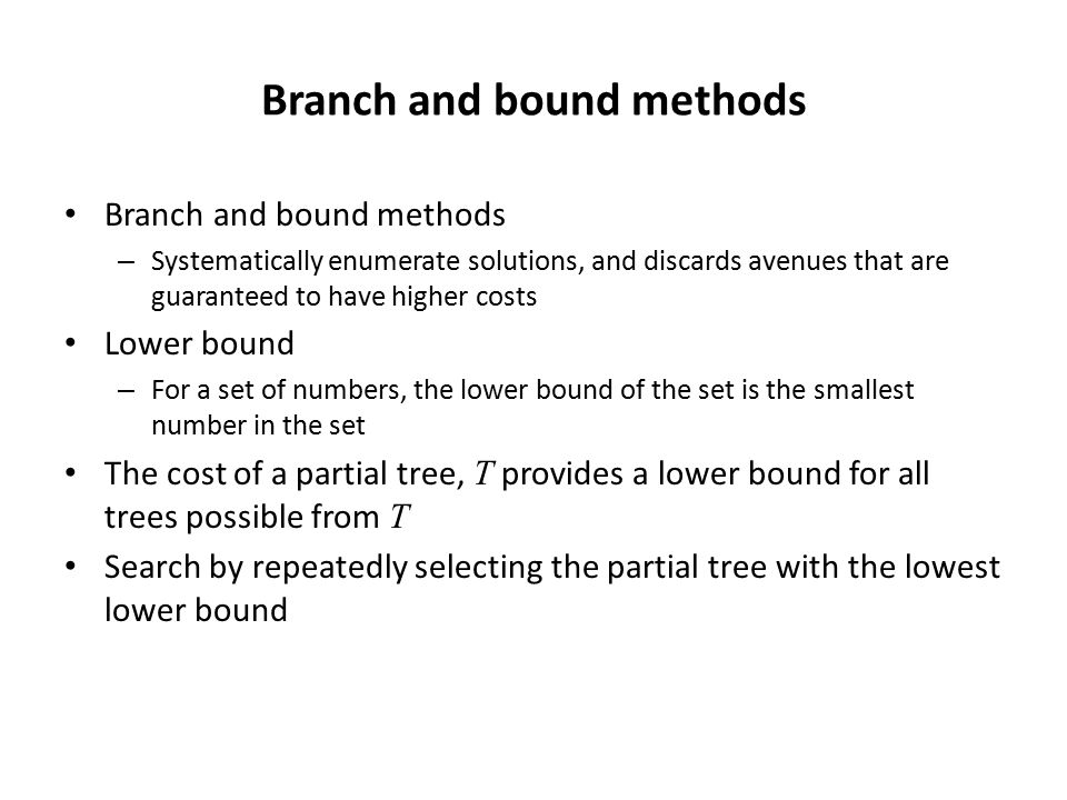 Branch and bound methods – Systematically enumerate solutions, and discards avenues that are guaranteed to have higher costs Lower bound – For a set of numbers, the lower bound of the set is the smallest number in the set The cost of a partial tree, T provides a lower bound for all trees possible from T Search by repeatedly selecting the partial tree with the lowest lower bound