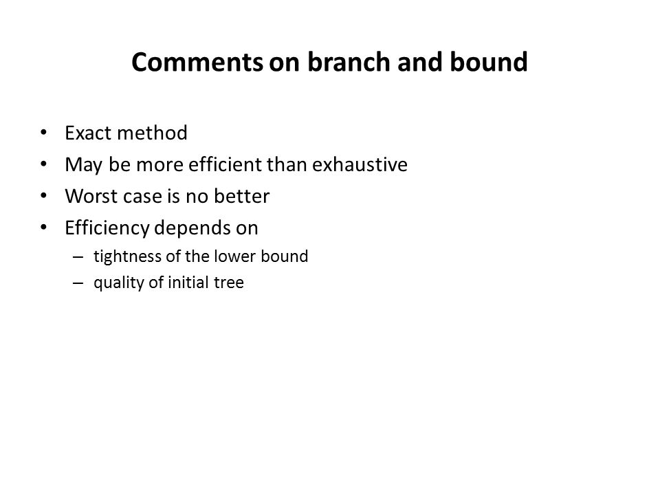 Comments on branch and bound Exact method May be more efficient than exhaustive Worst case is no better Efficiency depends on – tightness of the lower bound – quality of initial tree