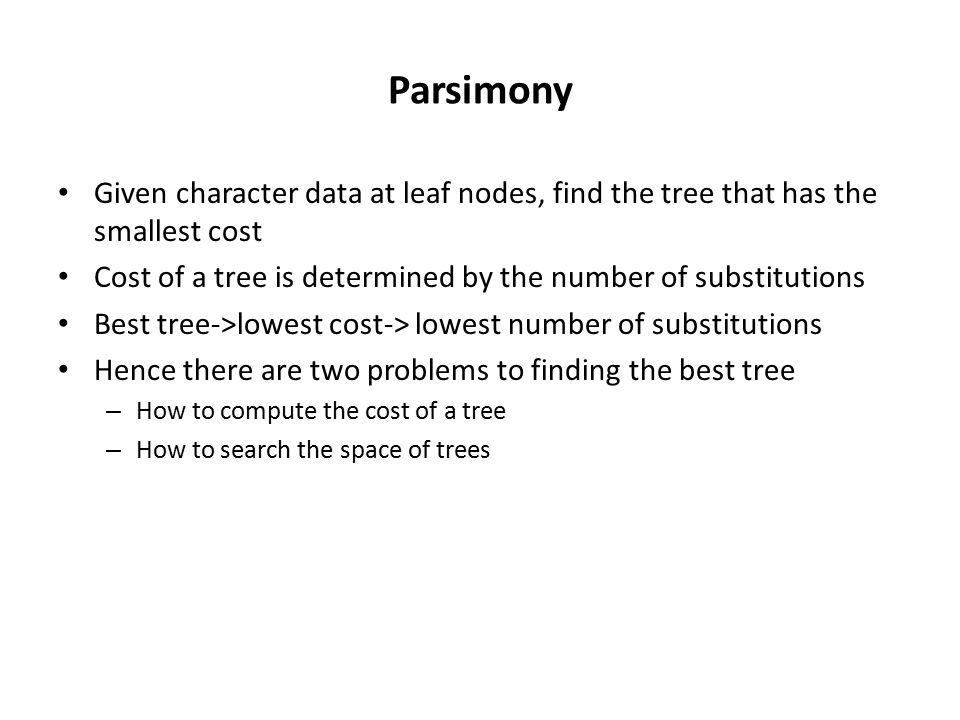 Parsimony Given character data at leaf nodes, find the tree that has the smallest cost Cost of a tree is determined by the number of substitutions Best tree->lowest cost-> lowest number of substitutions Hence there are two problems to finding the best tree – How to compute the cost of a tree – How to search the space of trees