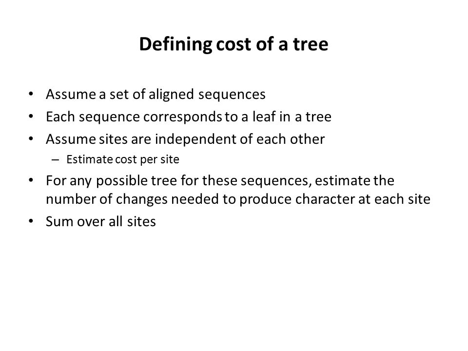 Defining cost of a tree Assume a set of aligned sequences Each sequence corresponds to a leaf in a tree Assume sites are independent of each other – Estimate cost per site For any possible tree for these sequences, estimate the number of changes needed to produce character at each site Sum over all sites