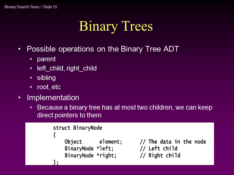 Binary Search Trees / Slide 15 Binary Trees Possible operations on the Binary Tree ADT parent left_child, right_child sibling root, etc Implementation Because a binary tree has at most two children, we can keep direct pointers to them