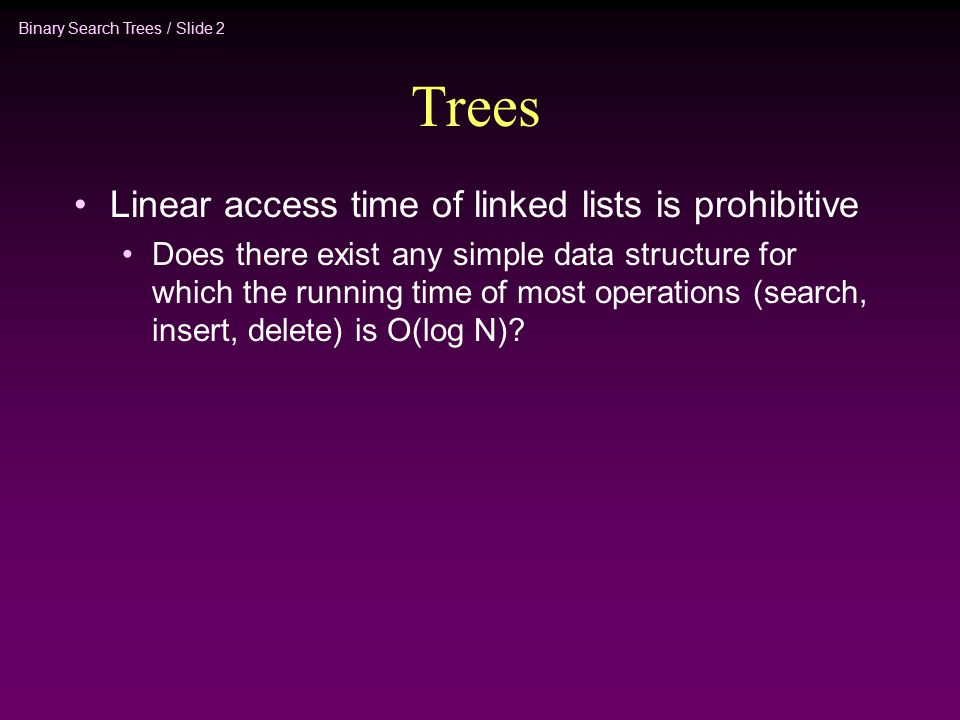 Binary Search Trees / Slide 2 Trees Linear access time of linked lists is prohibitive Does there exist any simple data structure for which the running time of most operations (search, insert, delete) is O(log N)