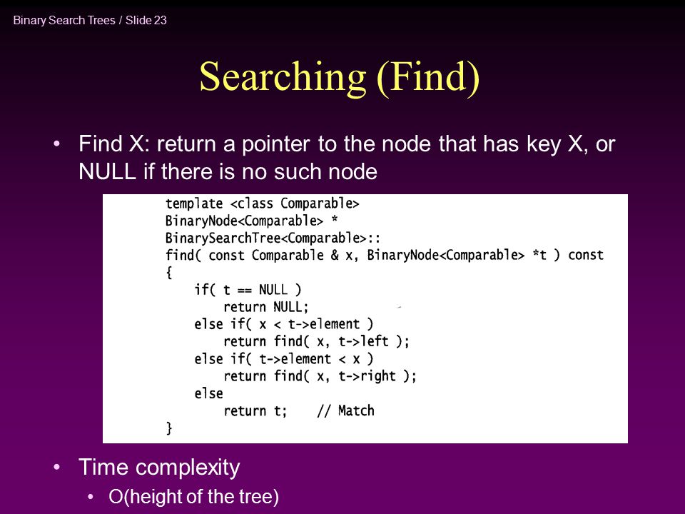 Binary Search Trees / Slide 23 Searching (Find) Find X: return a pointer to the node that has key X, or NULL if there is no such node Time complexity O(height of the tree)