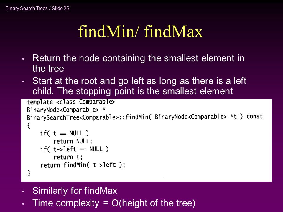 Binary Search Trees / Slide 25 findMin/ findMax Return the node containing the smallest element in the tree Start at the root and go left as long as there is a left child.