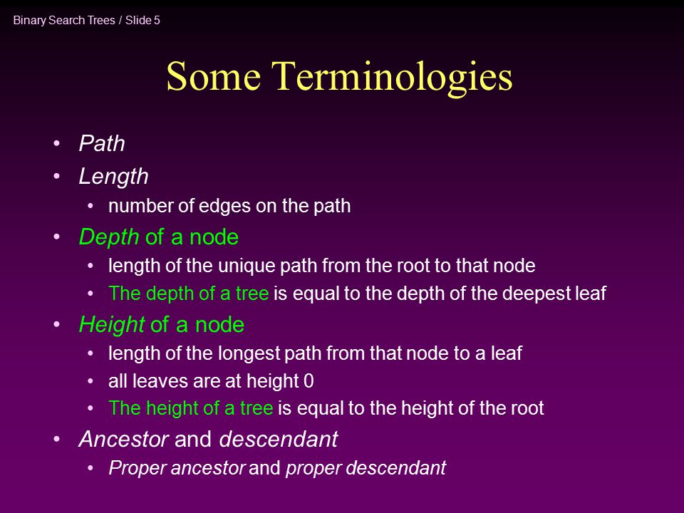 Binary Search Trees / Slide 5 Some Terminologies Path Length number of edges on the path Depth of a node length of the unique path from the root to that node The depth of a tree is equal to the depth of the deepest leaf Height of a node length of the longest path from that node to a leaf all leaves are at height 0 The height of a tree is equal to the height of the root Ancestor and descendant Proper ancestor and proper descendant