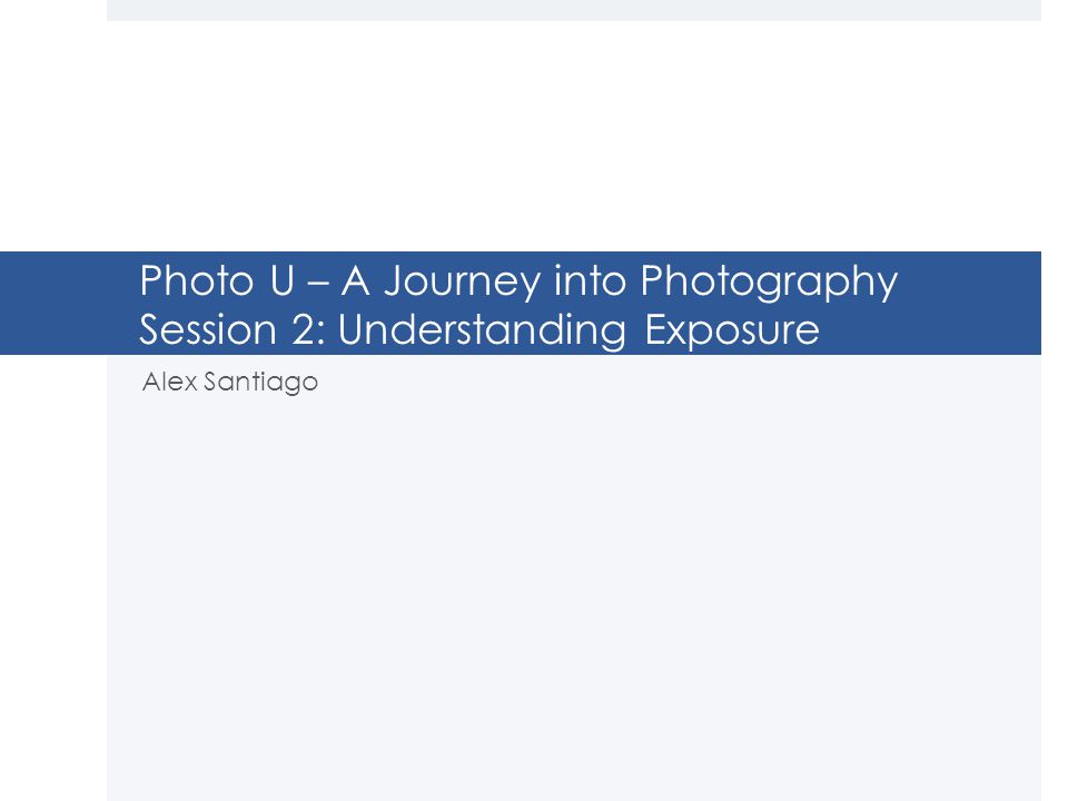 Photo U – A Journey into Photography Session 2: Understanding Exposure Alex Santiago