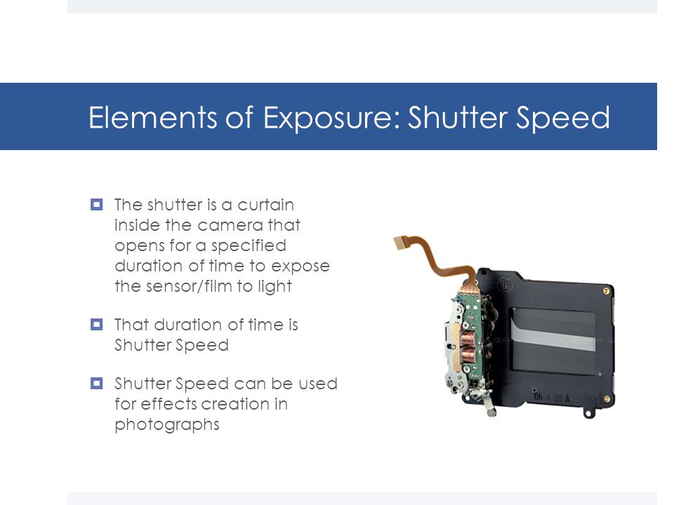 Elements of Exposure: Shutter Speed  The shutter is a curtain inside the camera that opens for a specified duration of time to expose the sensor/film to light  That duration of time is Shutter Speed  Shutter Speed can be used for effects creation in photographs