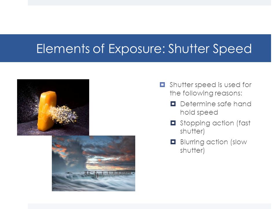 Elements of Exposure: Shutter Speed  Shutter speed is used for the following reasons:  Determine safe hand hold speed  Stopping action (fast shutter)  Blurring action (slow shutter)