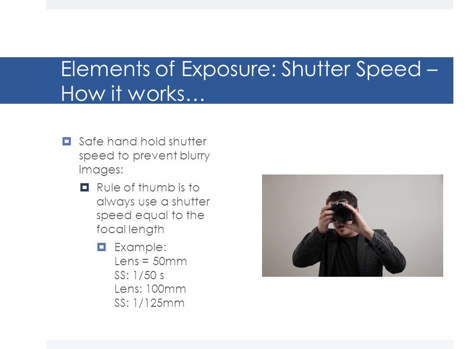 Elements of Exposure: Shutter Speed – How it works…  Safe hand hold shutter speed to prevent blurry images:  Rule of thumb is to always use a shutter speed equal to the focal length  Example: Lens = 50mm SS: 1/50 s Lens: 100mm SS: 1/125mm