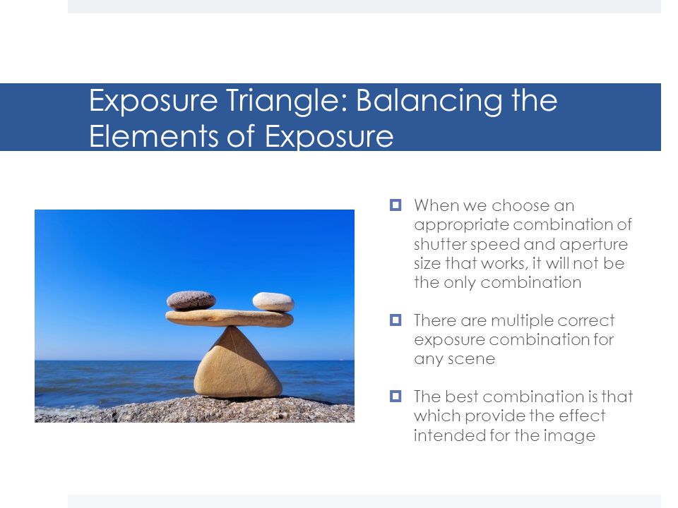 Exposure Triangle: Balancing the Elements of Exposure  When we choose an appropriate combination of shutter speed and aperture size that works, it will not be the only combination  There are multiple correct exposure combination for any scene  The best combination is that which provide the effect intended for the image