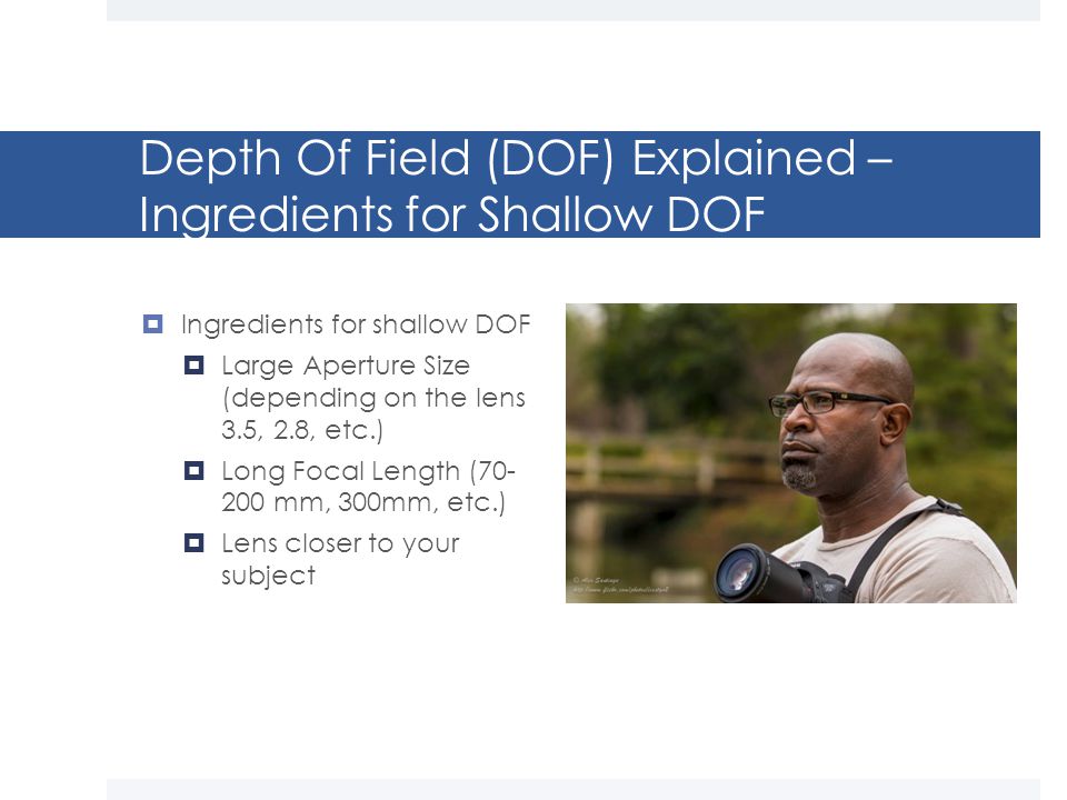 Depth Of Field (DOF) Explained – Ingredients for Shallow DOF  Ingredients for shallow DOF  Large Aperture Size (depending on the lens 3.5, 2.8, etc.)  Long Focal Length ( mm, 300mm, etc.)  Lens closer to your subject