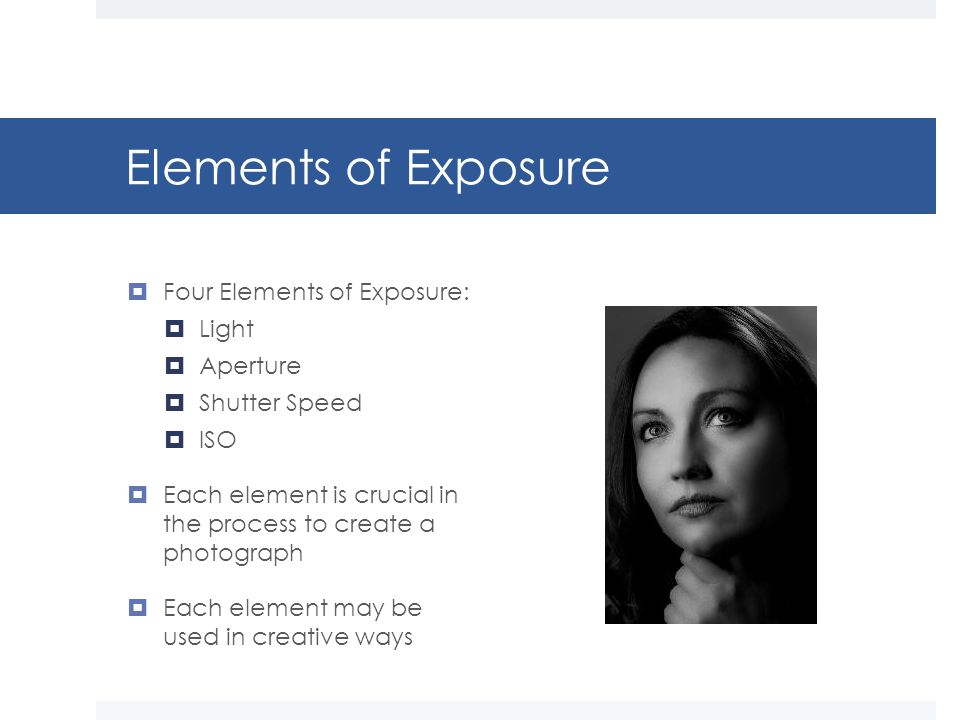 Elements of Exposure  Four Elements of Exposure:  Light  Aperture  Shutter Speed  ISO  Each element is crucial in the process to create a photograph  Each element may be used in creative ways