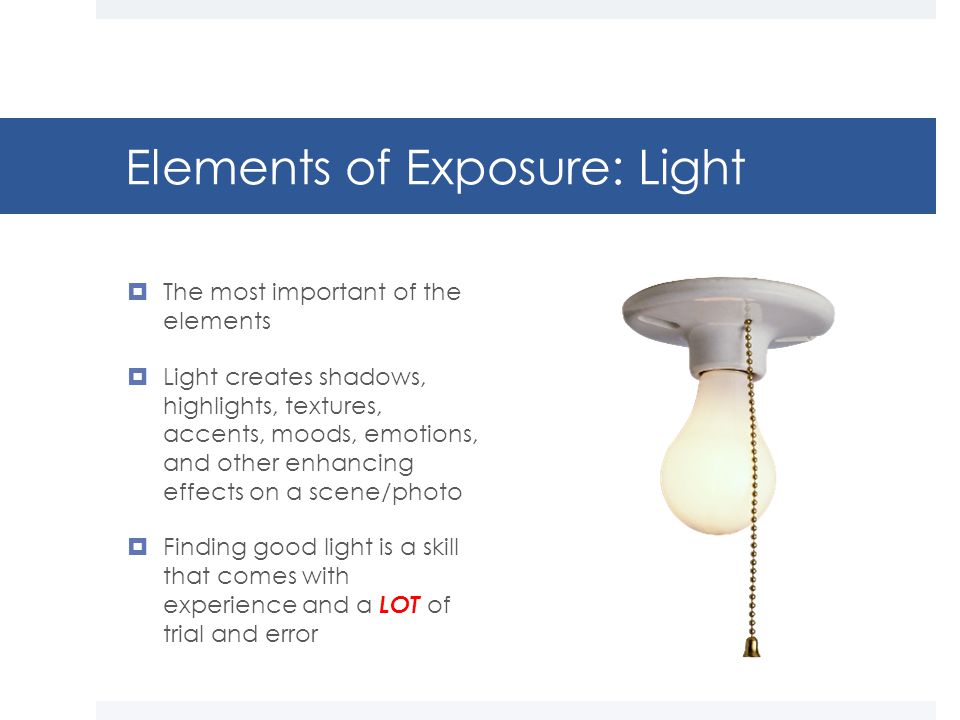 Elements of Exposure: Light  The most important of the elements  Light creates shadows, highlights, textures, accents, moods, emotions, and other enhancing effects on a scene/photo  Finding good light is a skill that comes with experience and a LOT of trial and error
