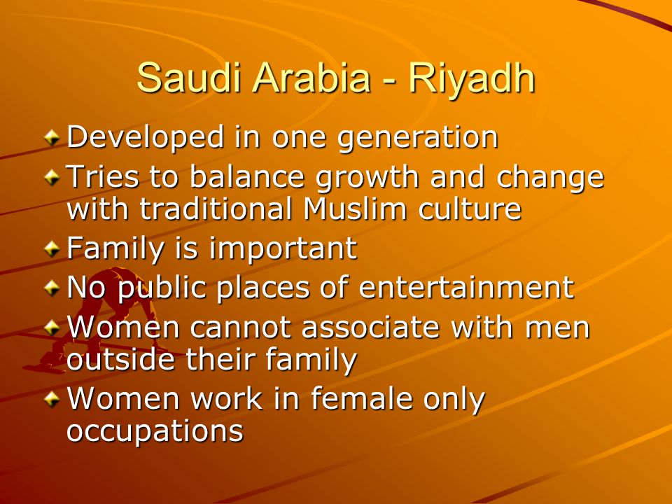 Saudi Arabia - Riyadh Developed in one generation Tries to balance growth and change with traditional Muslim culture Family is important No public places of entertainment Women cannot associate with men outside their family Women work in female only occupations