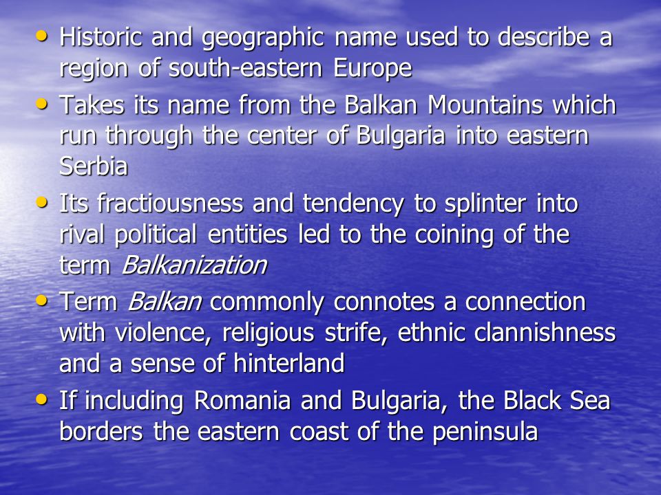 Historic and geographic name used to describe a region of south-eastern Europe Historic and geographic name used to describe a region of south-eastern Europe Takes its name from the Balkan Mountains which run through the center of Bulgaria into eastern Serbia Takes its name from the Balkan Mountains which run through the center of Bulgaria into eastern Serbia Its fractiousness and tendency to splinter into rival political entities led to the coining of the term Balkanization Its fractiousness and tendency to splinter into rival political entities led to the coining of the term Balkanization Term Balkan commonly connotes a connection with violence, religious strife, ethnic clannishness and a sense of hinterland Term Balkan commonly connotes a connection with violence, religious strife, ethnic clannishness and a sense of hinterland If including Romania and Bulgaria, the Black Sea borders the eastern coast of the peninsula If including Romania and Bulgaria, the Black Sea borders the eastern coast of the peninsula