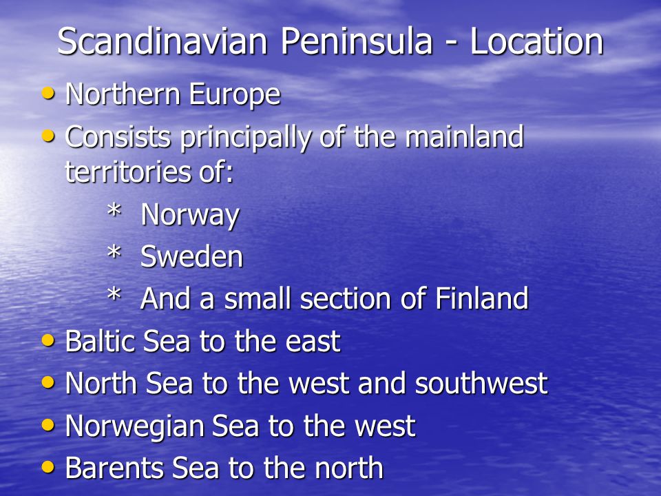 Scandinavian Peninsula - Location Northern Europe Northern Europe Consists principally of the mainland territories of: Consists principally of the mainland territories of: * Norway * Sweden * And a small section of Finland Baltic Sea to the east Baltic Sea to the east North Sea to the west and southwest North Sea to the west and southwest Norwegian Sea to the west Norwegian Sea to the west Barents Sea to the north Barents Sea to the north