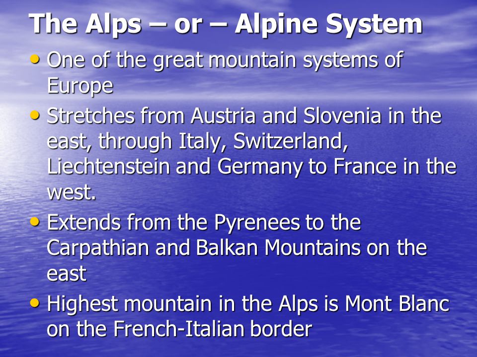 The Alps – or – Alpine System One of the great mountain systems of Europe One of the great mountain systems of Europe Stretches from Austria and Slovenia in the east, through Italy, Switzerland, Liechtenstein and Germany to France in the west.