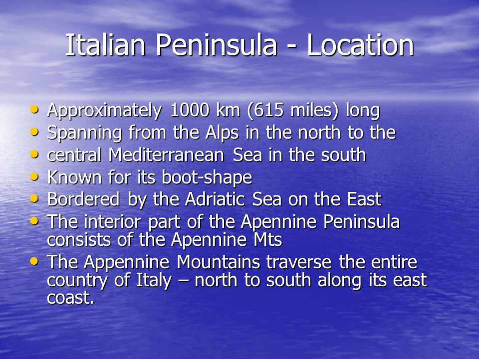 Italian Peninsula - Location Approximately 1000 km (615 miles) long Approximately 1000 km (615 miles) long Spanning from the Alps in the north to the Spanning from the Alps in the north to the central Mediterranean Sea in the south central Mediterranean Sea in the south Known for its boot-shape Known for its boot-shape Bordered by the Adriatic Sea on the East Bordered by the Adriatic Sea on the East The interior part of the Apennine Peninsula consists of the Apennine Mts The interior part of the Apennine Peninsula consists of the Apennine Mts The Appennine Mountains traverse the entire country of Italy – north to south along its east coast.