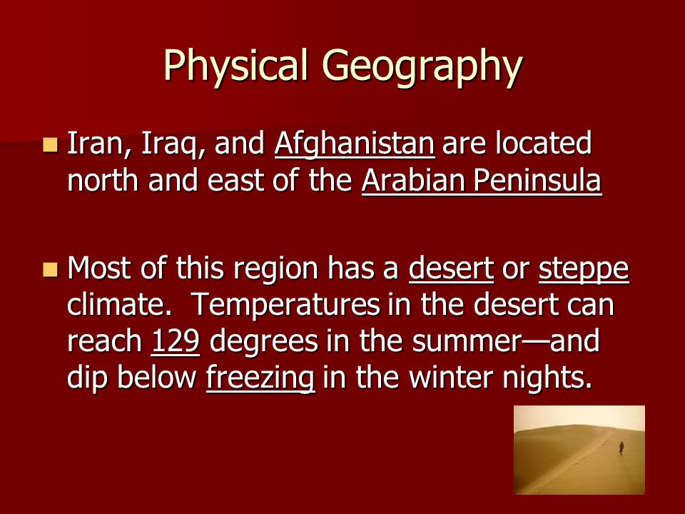 Physical Geography Iran, Iraq, and Afghanistan are located north and east of the Arabian Peninsula Iran, Iraq, and Afghanistan are located north and east of the Arabian Peninsula Most of this region has a desert or steppe climate.