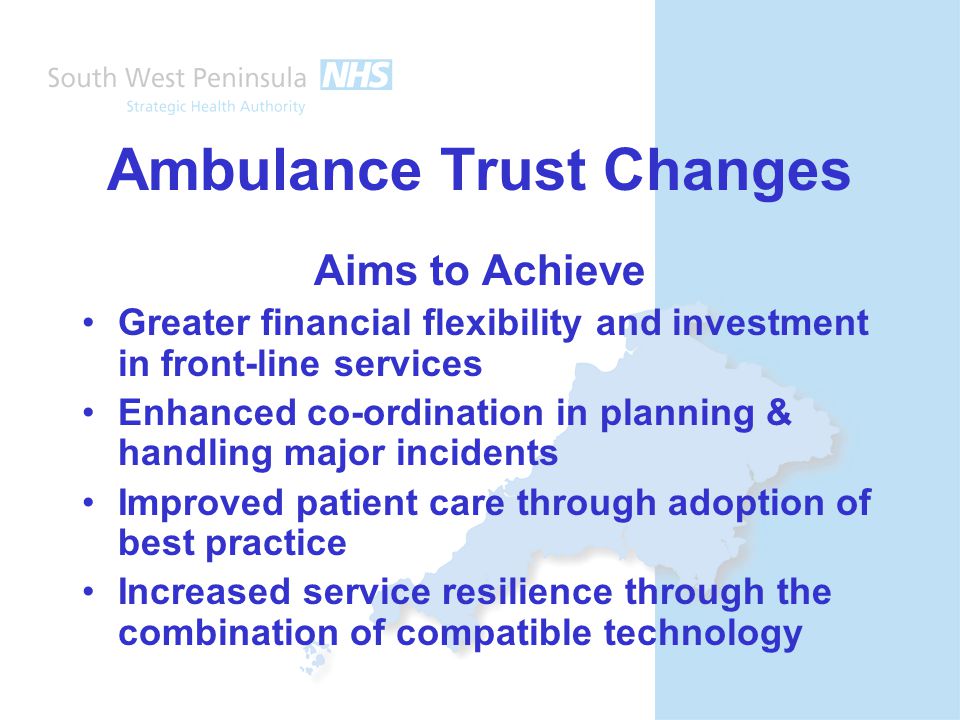 Ambulance Trust Changes Aims to Achieve Greater financial flexibility and investment in front-line services Enhanced co-ordination in planning & handling major incidents Improved patient care through adoption of best practice Increased service resilience through the combination of compatible technology