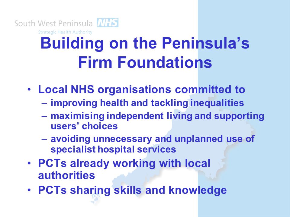 Building on the Peninsula’s Firm Foundations Local NHS organisations committed to –improving health and tackling inequalities –maximising independent living and supporting users’ choices –avoiding unnecessary and unplanned use of specialist hospital services PCTs already working with local authorities PCTs sharing skills and knowledge