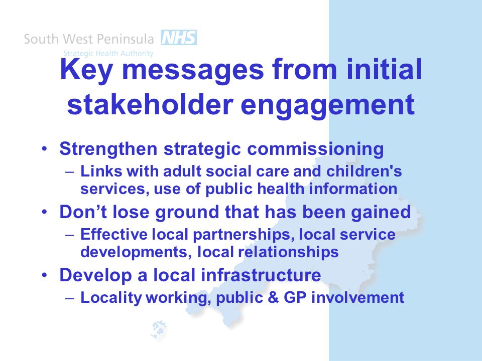 Key messages from initial stakeholder engagement Strengthen strategic commissioning –Links with adult social care and children s services, use of public health information Don’t lose ground that has been gained –Effective local partnerships, local service developments, local relationships Develop a local infrastructure –Locality working, public & GP involvement