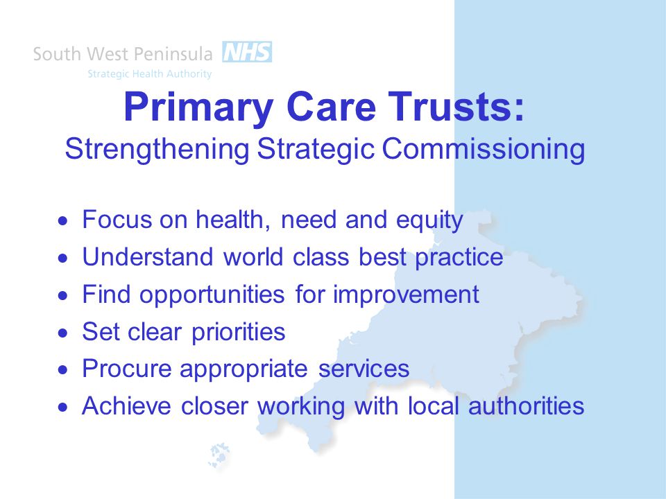 Primary Care Trusts: Strengthening Strategic Commissioning  Focus on health, need and equity  Understand world class best practice  Find opportunities for improvement  Set clear priorities  Procure appropriate services  Achieve closer working with local authorities