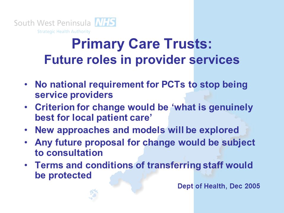 Primary Care Trusts: Future roles in provider services No national requirement for PCTs to stop being service providers Criterion for change would be ‘what is genuinely best for local patient care’ New approaches and models will be explored Any future proposal for change would be subject to consultation Terms and conditions of transferring staff would be protected Dept of Health, Dec 2005