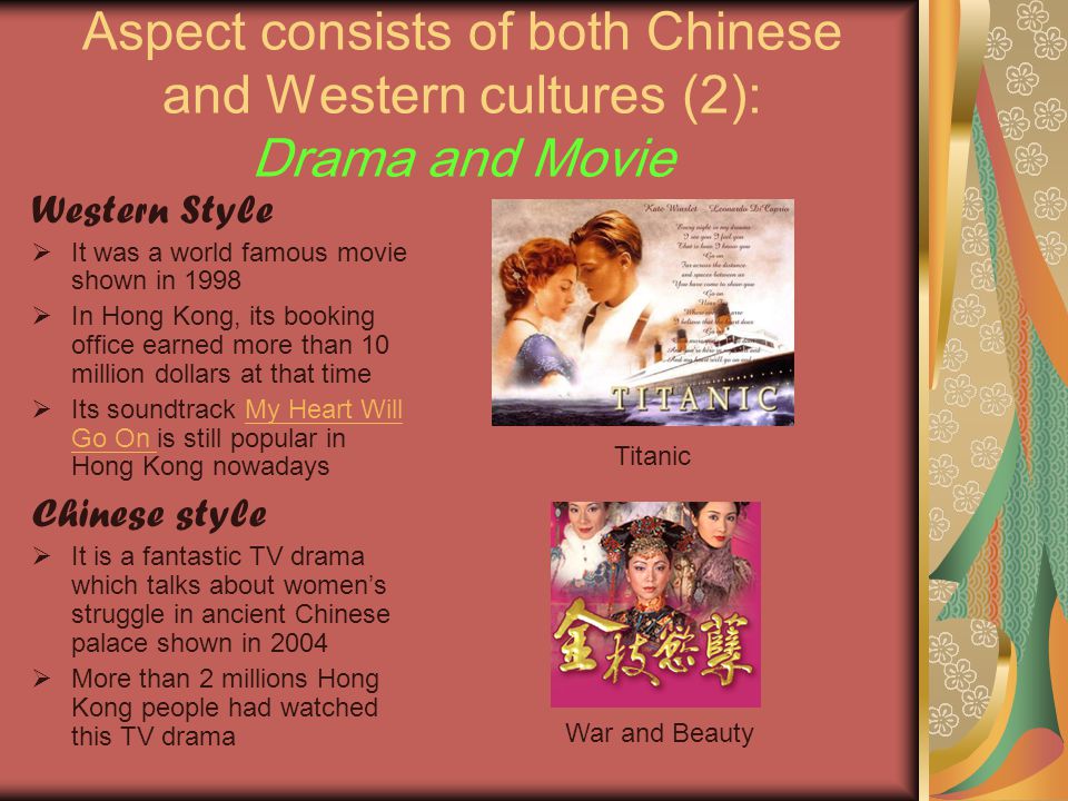 Aspect consists of both Chinese and Western cultures (2): Drama and Movie Western Style  It was a world famous movie shown in 1998  In Hong Kong, its booking office earned more than 10 million dollars at that time  Its soundtrack My Heart Will Go On is still popular in Hong Kong nowadaysMy Heart Will Go On Chinese style  It is a fantastic TV drama which talks about women’s struggle in ancient Chinese palace shown in 2004  More than 2 millions Hong Kong people had watched this TV drama Titanic War and Beauty