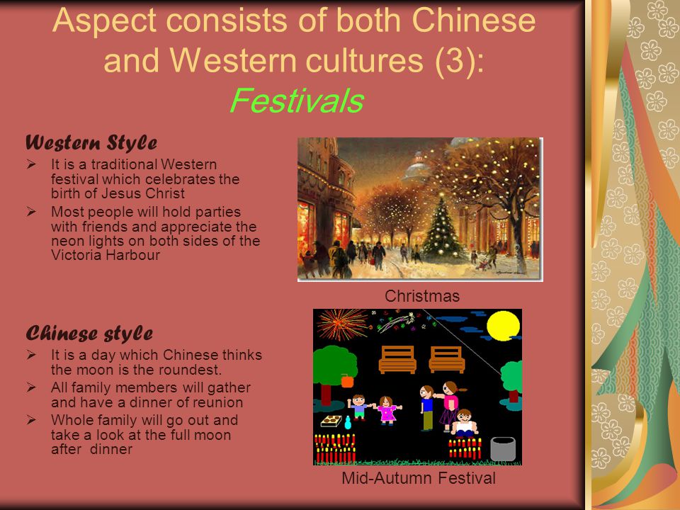 Aspect consists of both Chinese and Western cultures (3): Festivals Western Style  It is a traditional Western festival which celebrates the birth of Jesus Christ  Most people will hold parties with friends and appreciate the neon lights on both sides of the Victoria Harbour Chinese style  It is a day which Chinese thinks the moon is the roundest.